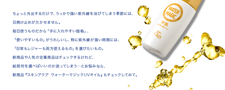 ちょっと外出するだけで、うっかり強い紫外線を浴びてしまう季節には、日焼け止めが欠かせません。毎日使うものだから「手に入れやすい価格」「使いやすいもの」がうれしいし、特に紫外線が強い時期には、「日常もレジャーも両方使えるもの」を選びたいもの。新商品や人気の定番商品はチェックするけれど、結局何を選べばいいのか迷ってしまう…とお悩みなら、新商品『スキンアクアウォーターマジックUVオイル』もチェックしてみて。