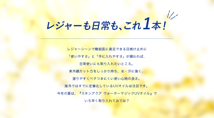 レジャーも日常もこれ１本！レジャーシーンで機能面に満足できる日焼け止めに「使いやすさ」と「手に入れやすさ」が備われば、日常使いにも取り入れたいところ。紫外線カット力をしっかり持ち、水・汗に強く、塗りやすくベタつきにくい使い心地の良さ。さらに！海外ではすでに定番化しているUVオイルは注目です。今年の夏は、『スキンアクアウォーターマジックUVオイル』でいち早く取り入れてみては？