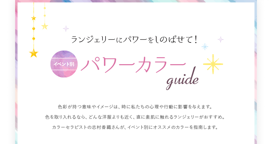 ランジェリーにパワーをしのばせて！イベント別 パワーカラーGUIDE色彩が持つ意味やイメージは、時に私たちの心理や行動に影響を与えます。色を取り入れるなら、どんな洋服よりも近く、直に素肌に触れるランジェリーがおすすめ。カラーセラピストの志村香織さんが、イベント別にオススメのカラーを指南します。