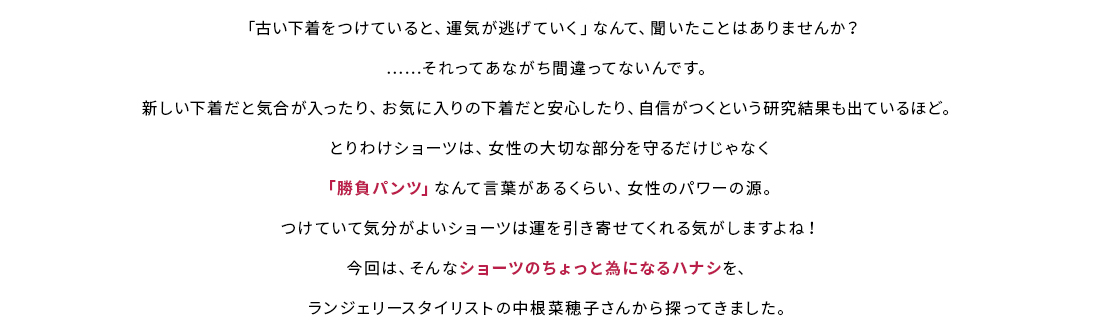 「古い下着をつけていると、運気が逃げていく」なんて、聞いたことはありませんか？それってあながち間違ってないんです。新しい下着だと気合が入ったり、お気に入りの下着だと安心したり、自信がつくという研究結果も出ているほど。とりわけショーツは、女性の大切な部分を守るだけじゃなく「勝負パンツ」なんて言葉があるくらい、女性のパワーの源。つけていて気分がよいショーツは運を引き寄せてくれる気がしますよね！今回は、そんなショーツのちょっと為になるハナシを、ランジェリースタイリストの中根菜穂子さんから探ってきました。