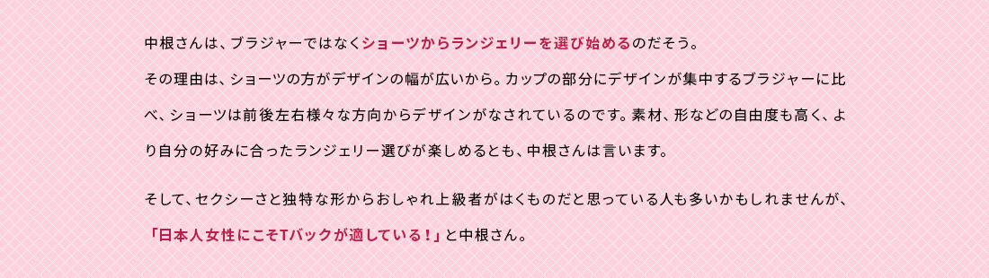 中根さんは、ブラジャーではなくショーツからランジェリーを選び始めるのだそう。その理由は、ショーツの方がデザインの幅が広いから。カップの部分にデザインが集中するブラジャーに比べ、ショーツは前後左右様々な方向からデザインがなされているのです。素材、形などの自由度も高く、より自分の好みに合ったランジェリー選びが楽しめるとも、中根さんは言います。そして、セクシーさと独特な形からおしゃれ上級者がはくものだと思っている人も多いかもしれませんが、「日本人女性にこそTバックが適している！」と中根さん。