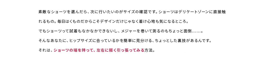 素敵なショーツを選んだら、次に行いたいのがサイズの確認です。ショーツはデリケートゾーンに直接触れるもの。毎日はくものだからこそデザインだけじゃなく着け心地も気になるところ。でもショーツって試着もなかなかできないし、メジャーを巻いて測るのもちょっと面倒。そんなあなたに、ヒップサイズに合っているかを簡単に見分ける、ちょっとした裏技があるんです。それは、ショーツの端を持って、左右に軽く引っ張ってみる方法。