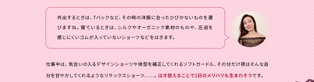 外出するときは、Tバックなど、その時の洋服に合ったひびかないものを選びますね。寝ているときは、シルクやオーガニック素材のものや、圧迫を感じにくいゴムが入っていないショーツなどをはきます。仕事中は、気合いの入るデザインショーツや体型を補正してくれるソフトガードル、その分だけ夜はそんな自分を甘やかしてくれるようなリラックスショーツ。はき替えることで1日のメリハリも生まれそうです。