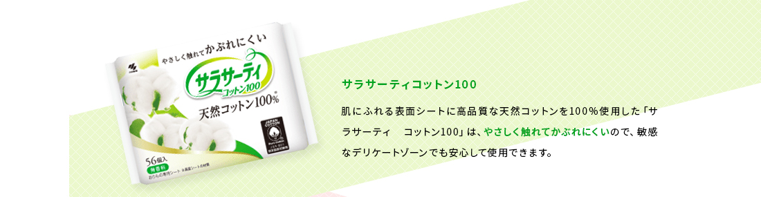 サラサーティコットン100 肌にふれる表面シートに高品質な天然コットンを100％使用した「サラサーティ コットン100」は、やさしく触れてかぶれにくいので、敏感なデリケートゾーンでも安心して使用できます。