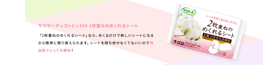 サラサーティコットン100 2枚重ねのめくれるシート　「2枚重ねのめくれるシート」なら、めくるだけで新しいシートになるから簡単に取り換えられます。シートを持ち歩かなくてもいいので外出先でとっても便利！